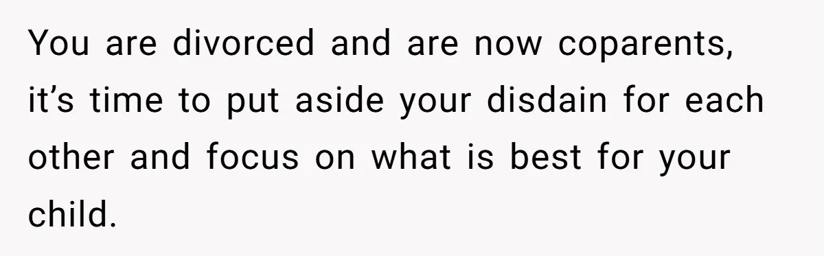 You are divorced and are now coparents, it’s time to put aside your disdain for each other and focus on what is best for your child.
