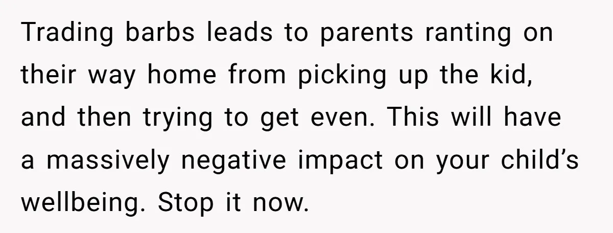 Trading barbs leads to parents ranting on their way home from picking up the kid, and then trying to get even. This will have a massively negative impact on your...