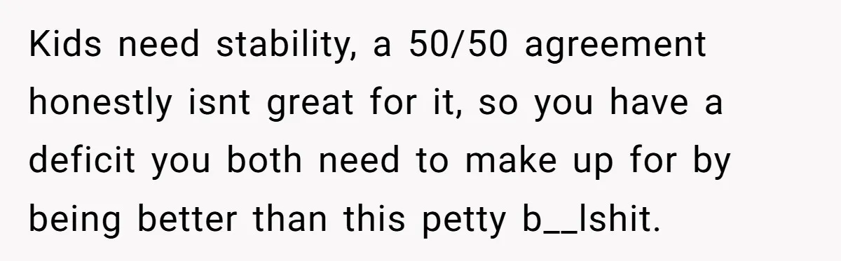 Kids need stability, a 50/50 agreement honestly isnt great for it, so you have a deficit you both need to make up for by being better than this petty b__lshit.