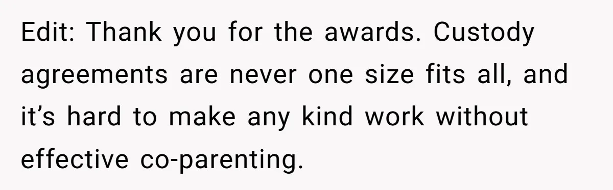 Edit: Thank you for the awards. Custody agreements are never one size fits all, and it’s hard to make any kind work without effective co-parenting.