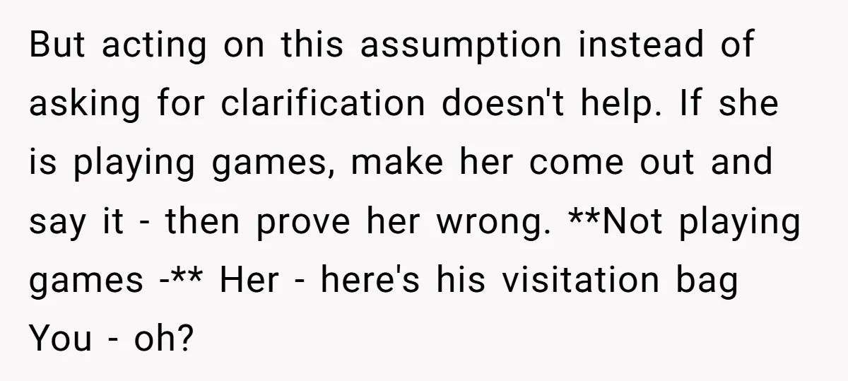 But acting on this assumption instead of asking for clarification doesn't help. If she is playing games, make her come out and say it - then prove her wrong. **Not...