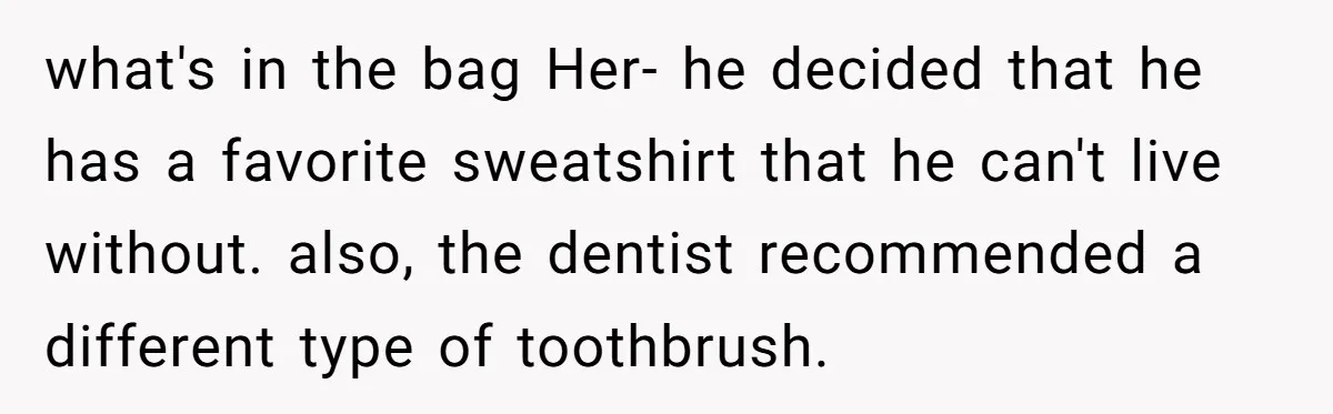 what's in the bag Her- he decided that he has a favorite sweatshirt that he can't live without. also, the dentist recommended a different type of toothbrush.