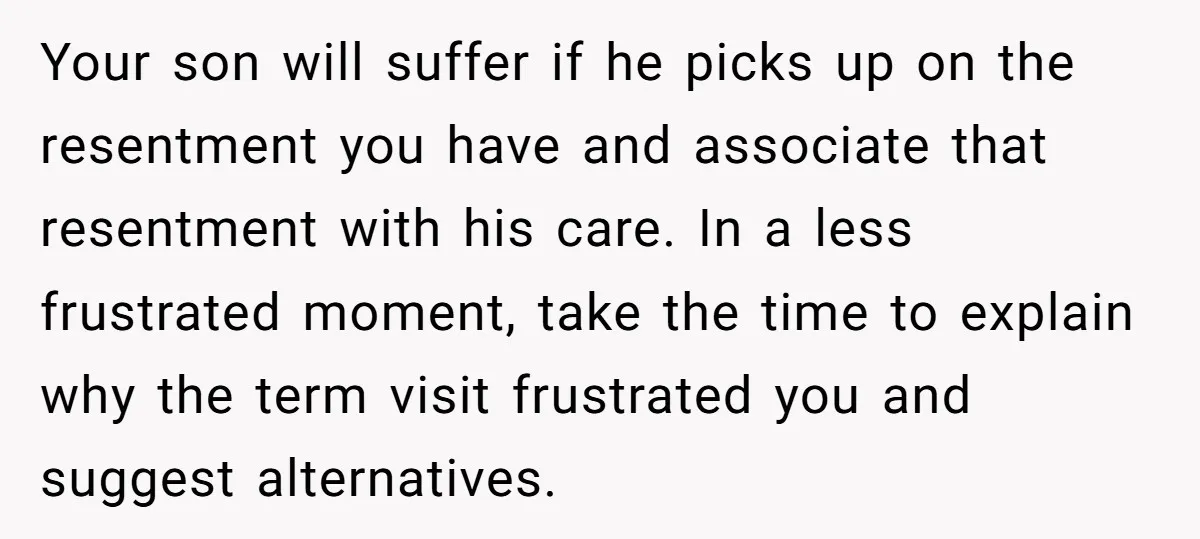 Your son will suffer if he picks up on the resentment you have and associate that resentment with his care. In a less frustrated moment, take the time to explain...