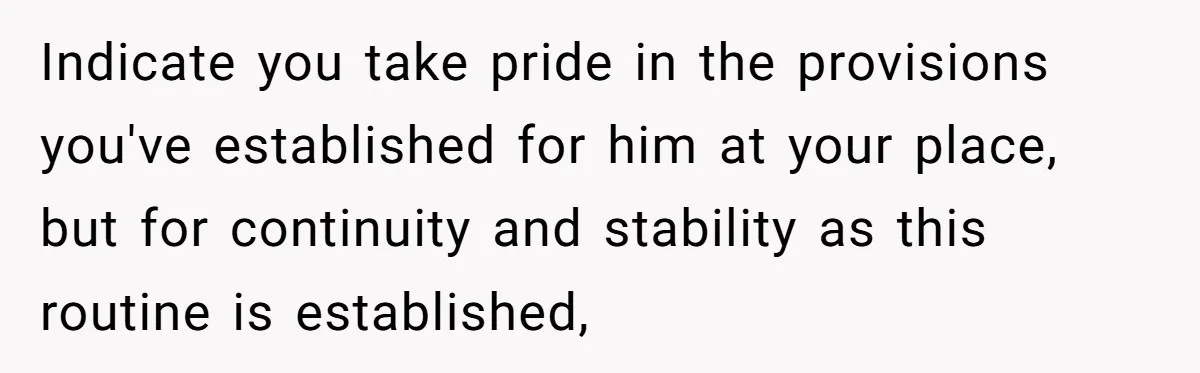 Indicate you take pride in the provisions you've established for him at your place, but for continuity and stability as this routine is established,