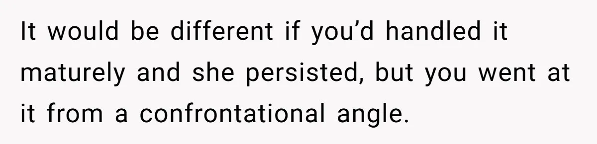It would be different if you’d handled it maturely and she persisted, but you went at it from a confrontational angle.