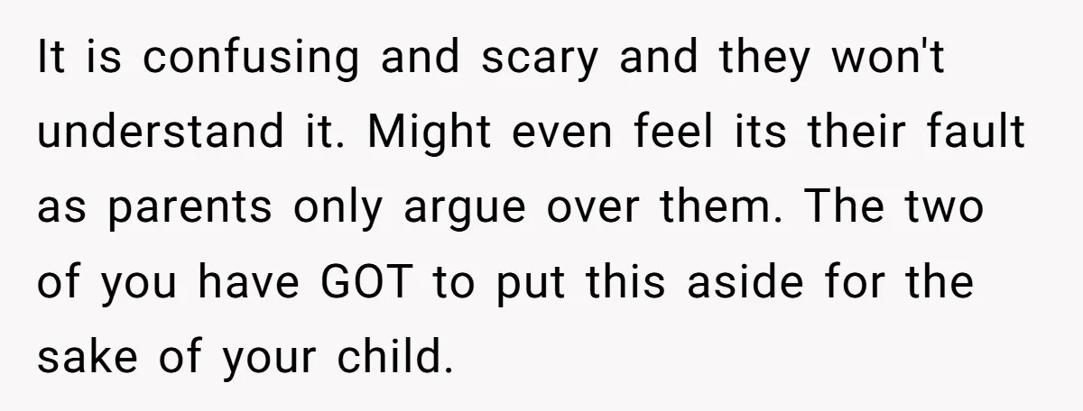 It is confusing and scary and they won't understand it. Might even feel its their fault as parents only argue over them. The two of you have GOT to put...