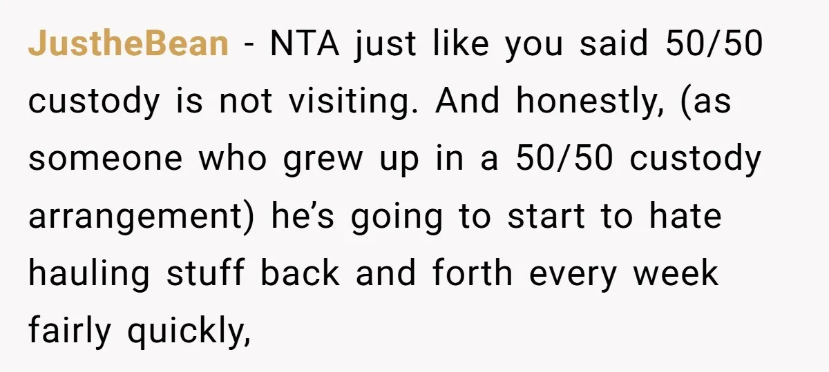 JustheBean − NTA just like you said 50/50 custody is not visiting. And honestly, (as someone who grew up in a 50/50 custody arrangement) he’s going to start to hate...