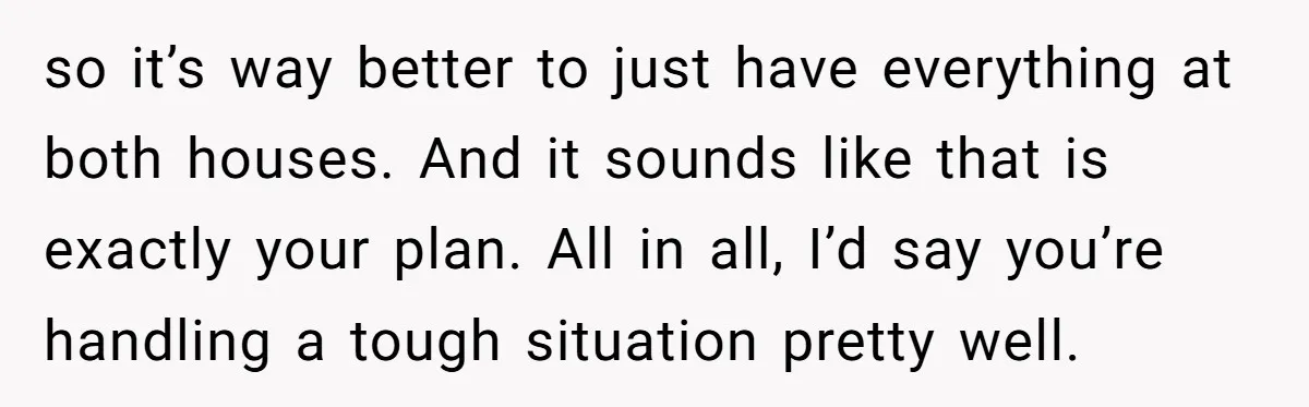 so it’s way better to just have everything at both houses. And it sounds like that is exactly your plan. All in all, I’d say you’re handling a tough situation...