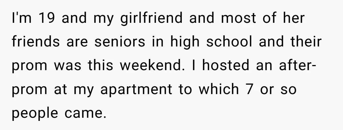 I'm 19 and my girlfriend and most of her friends are seniors in high school and their prom was this weekend. I hosted an after-prom at my apartment to which...