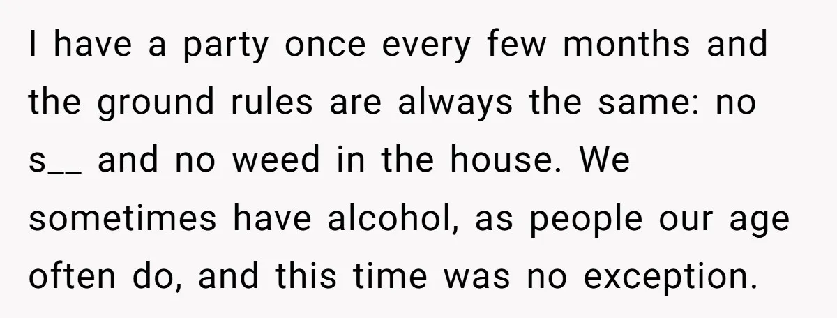 I have a party once every few months and the ground rules are always the same: no s__ and no weed in the house. We sometimes have alcohol, as people...