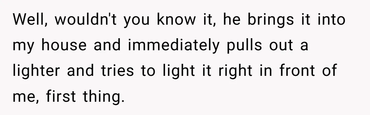 Well, wouldn't you know it, he brings it into my house and immediately pulls out a lighter and tries to light it right in front of me, first thing.
