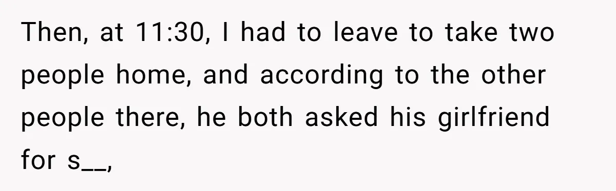 Then, at 11:30, I had to leave to take two people home, and according to the other people there, he both asked his girlfriend for s__,