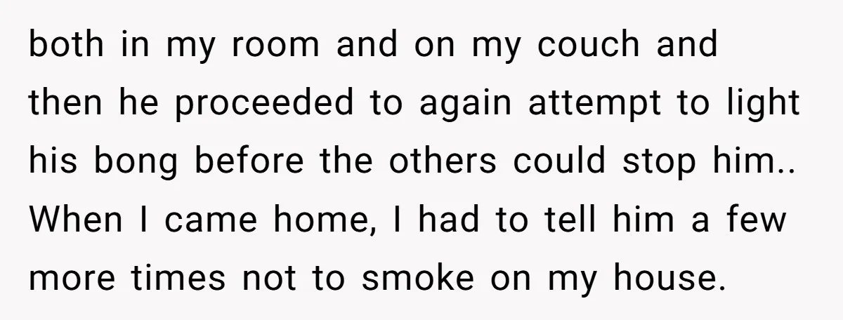 both in my room and on my couch and then he proceeded to again attempt to light his bong before the others could stop him.. When I came home, I...