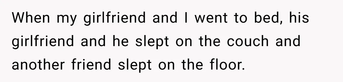When my girlfriend and I went to bed, his girlfriend and he slept on the couch and another friend slept on the floor.