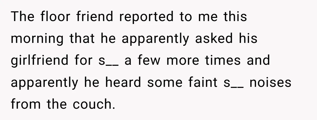 The floor friend reported to me this morning that he apparently asked his girlfriend for s__ a few more times and apparently he heard some faint s__ noises from the...