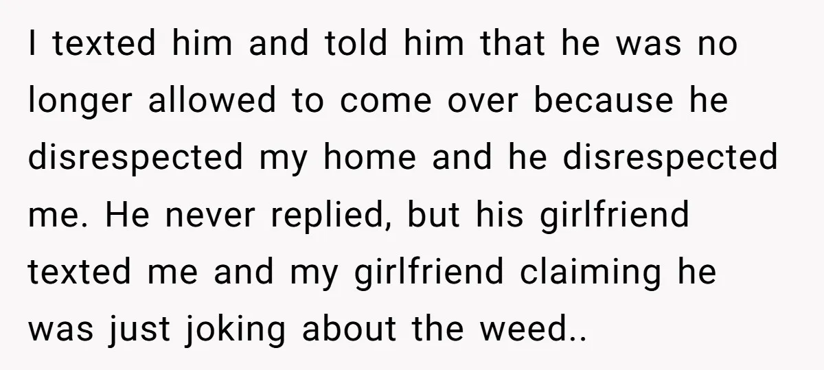 I texted him and told him that he was no longer allowed to come over because he disrespected my home and he disrespected me. He never replied, but his girlfriend...