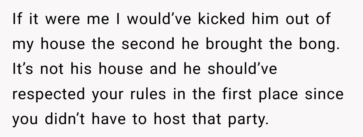 If it were me I would’ve kicked him out of my house the second he brought the bong. It’s not his house and he should’ve respected your rules in the...