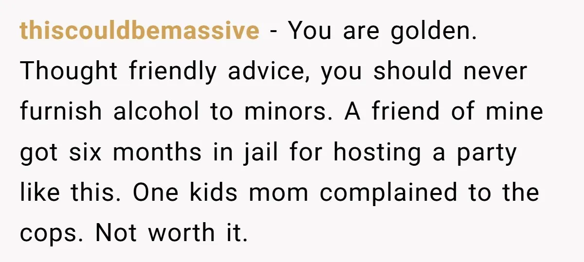 thiscouldbemassive − You are golden. Thought friendly advice, you should never furnish alcohol to minors. A friend of mine got six months in jail for hosting a party like this....