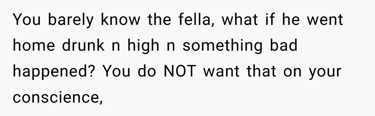 You barely know the fella, what if he went home drunk n high n something bad happened? You do NOT want that on your conscience,
