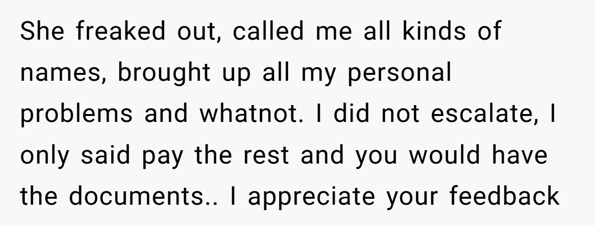 She freaked out, called me all kinds of names, brought up all my personal problems and whatnot. I did not escalate, I only said pay the rest and you would...