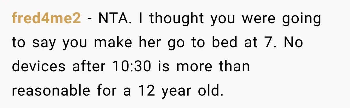 fred4me2 − NTA. I thought you were going to say you make her go to bed at 7. No devices after 10:30 is more than reasonable for a 12 year...