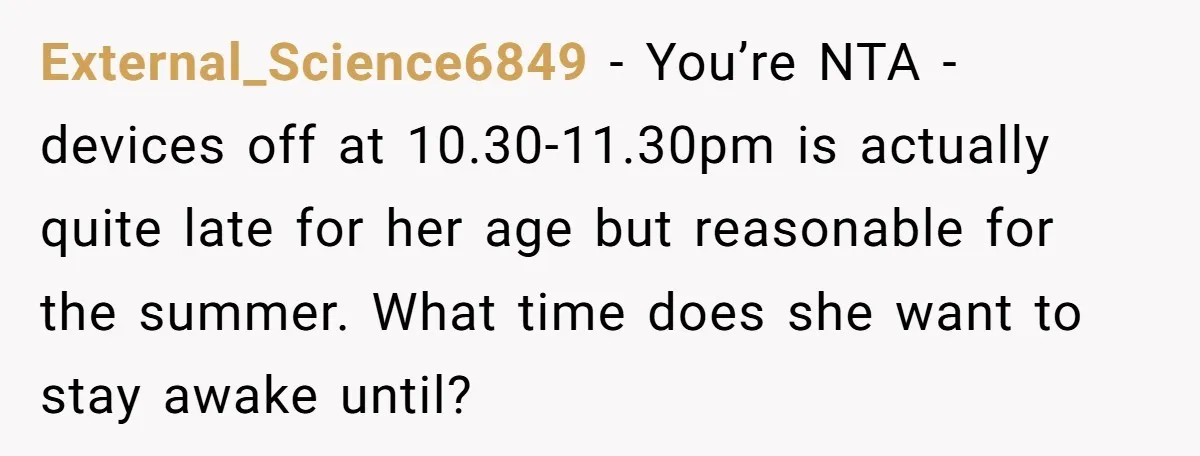 External_Science6849 − You’re NTA - devices off at 10.30-11.30pm is actually quite late for her age but reasonable for the summer. What time does she want to stay awake until?