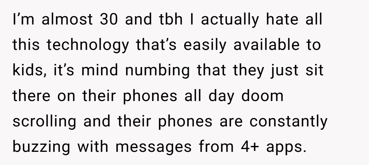 I’m almost 30 and tbh I actually hate all this technology that’s easily available to kids, it’s mind numbing that they just sit there on their phones all day doom...