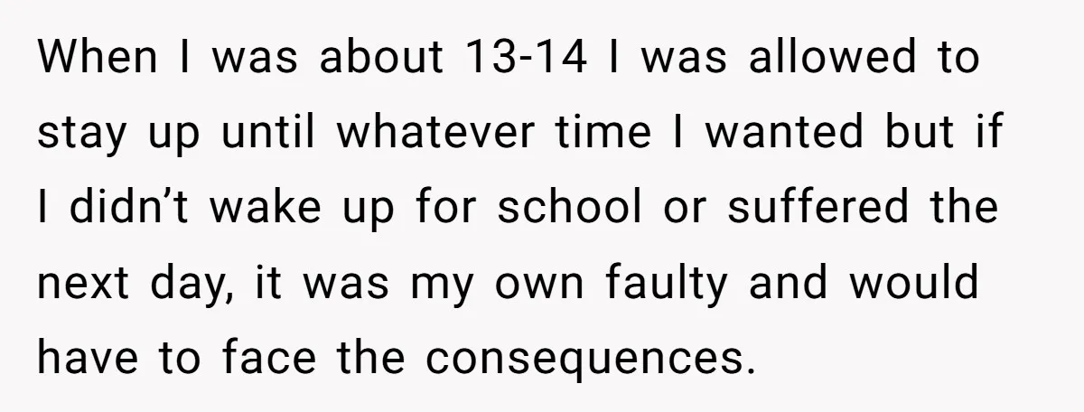 When I was about 13-14 I was allowed to stay up until whatever time I wanted but if I didn’t wake up for school or suffered the next day, it...