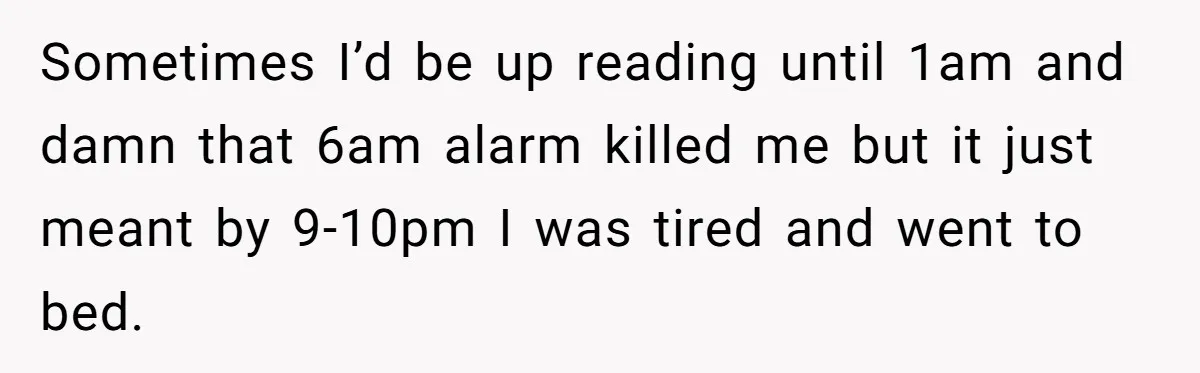 Sometimes I’d be up reading until 1am and damn that 6am alarm killed me but it just meant by 9-10pm I was tired and went to bed.