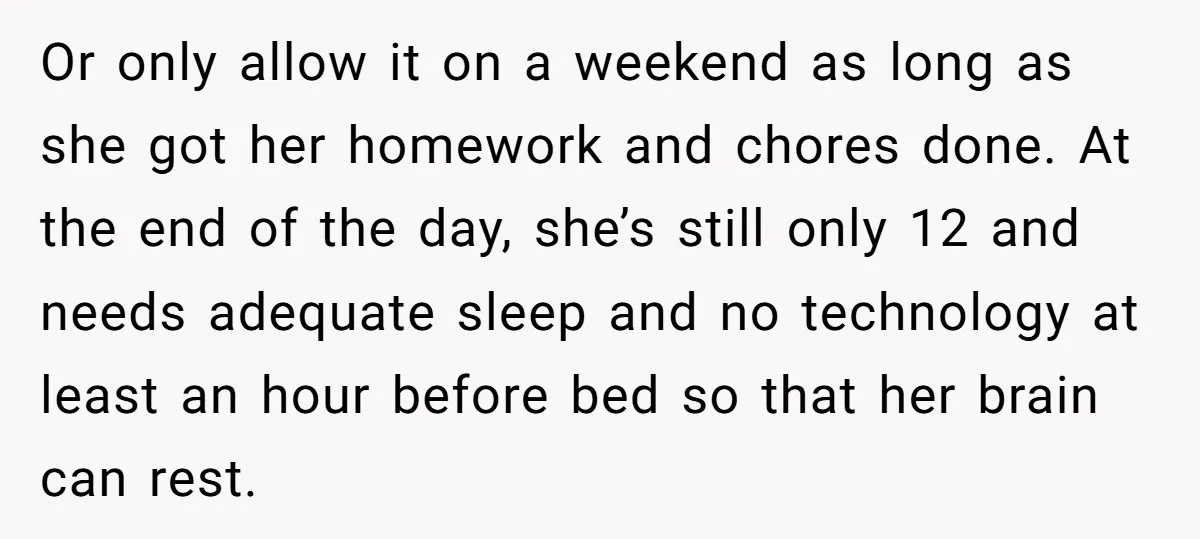 Or only allow it on a weekend as long as she got her homework and chores done. At the end of the day, she’s still only 12 and needs adequate...