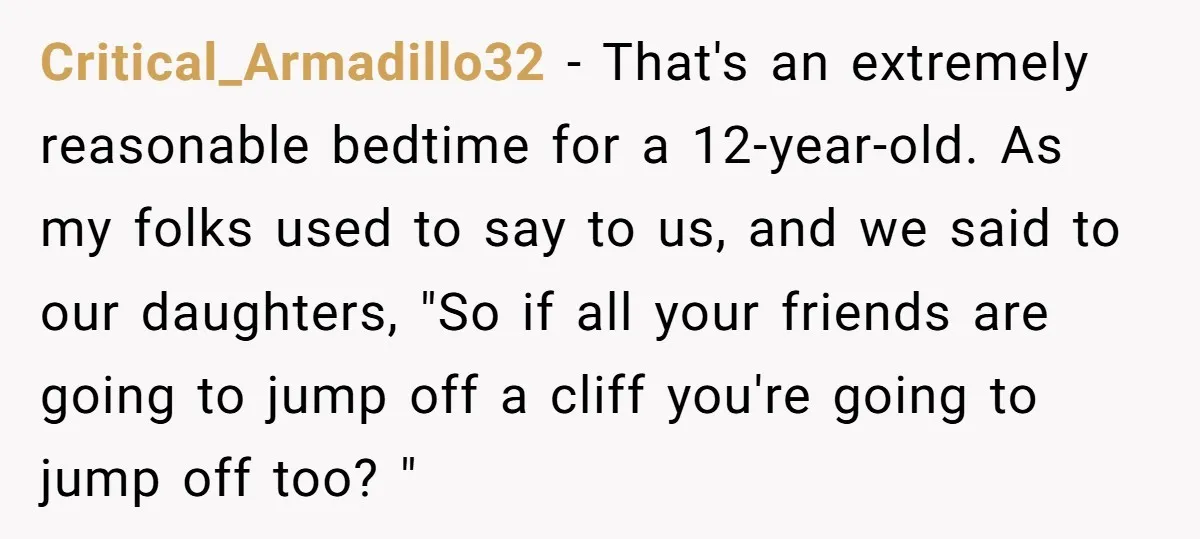 Critical_Armadillo32 − That's an extremely reasonable bedtime for a 12-year-old. As my folks used to say to us, and we said to our daughters, "So if all your friends are...
