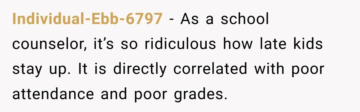 Individual-Ebb-6797 − As a school counselor, it’s so ridiculous how late kids stay up. It is directly correlated with poor attendance and poor grades.