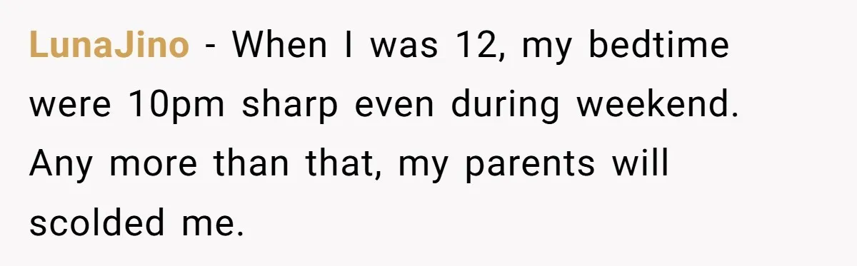 LunaJino − When I was 12, my bedtime were 10pm sharp even during weekend. Any more than that, my parents will scolded me.