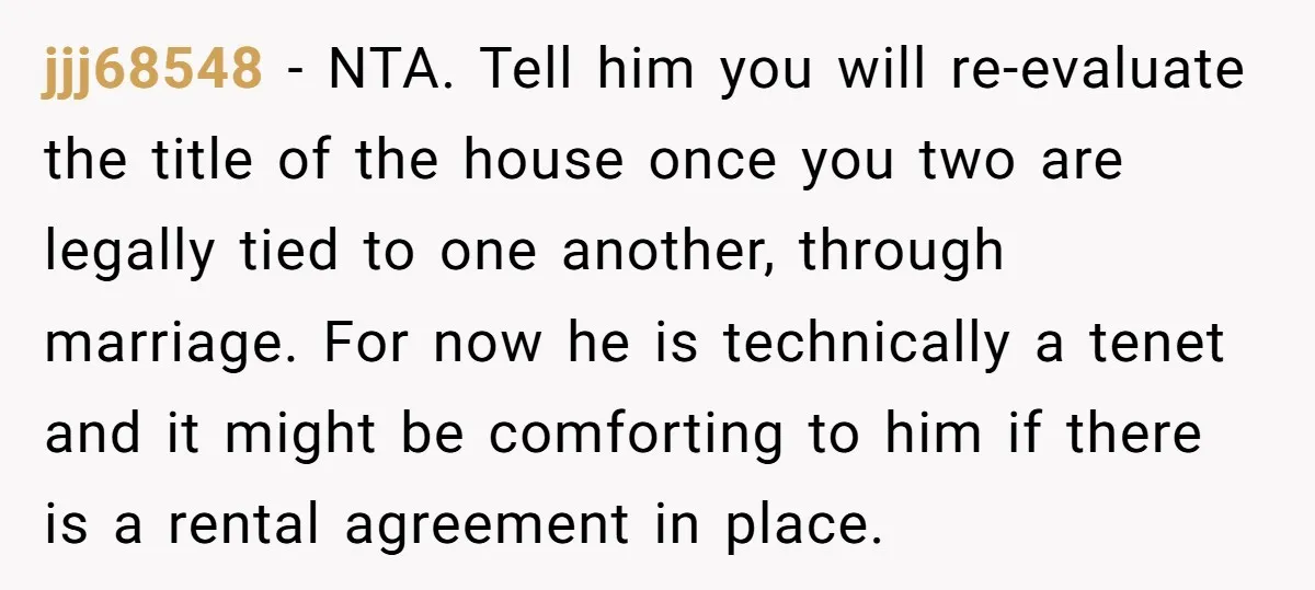 jjj68548 − NTA. Tell him you will re-evaluate the title of the house once you two are legally tied to one another, through marriage. For now he is technically a...