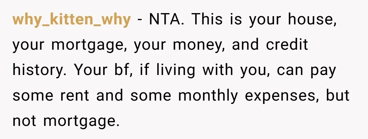 why_kitten_why − NTA. This is your house, your mortgage, your money, and credit history. Your bf, if living with you, can pay some rent and some monthly expenses, but not...