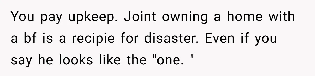 You pay upkeep. Joint owning a home with a bf is a recipie for disaster. Even if you say he looks like the "one. "