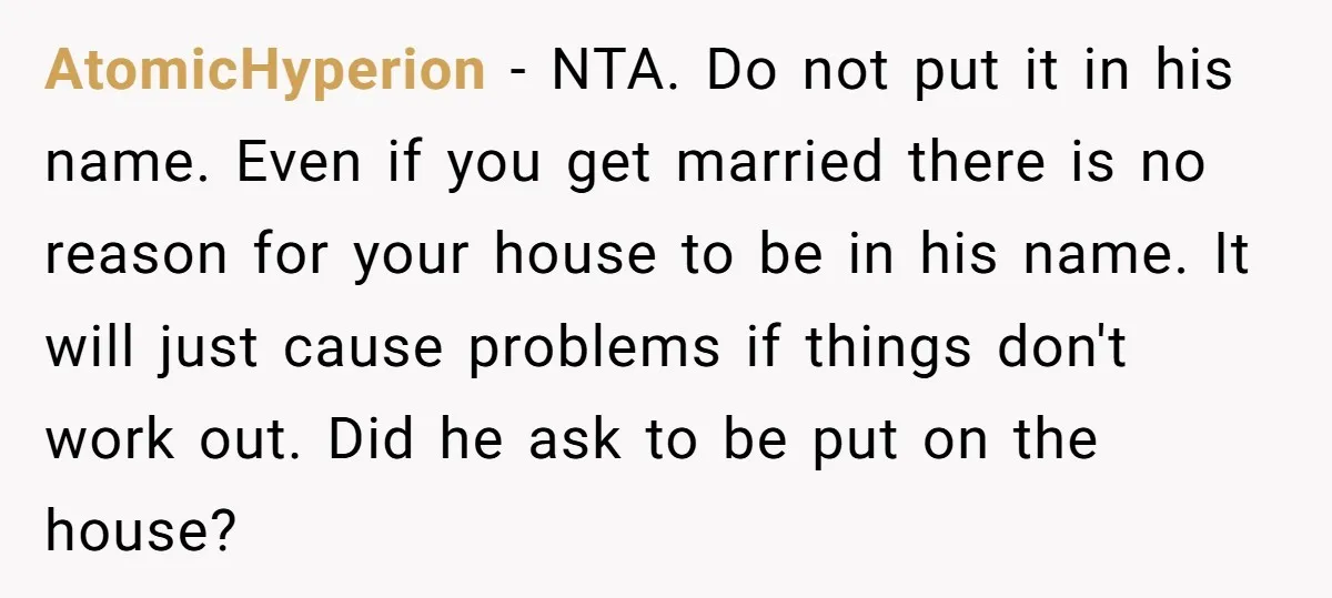 AtomicHyperion − NTA. Do not put it in his name. Even if you get married there is no reason for your house to be in his name. It will just...