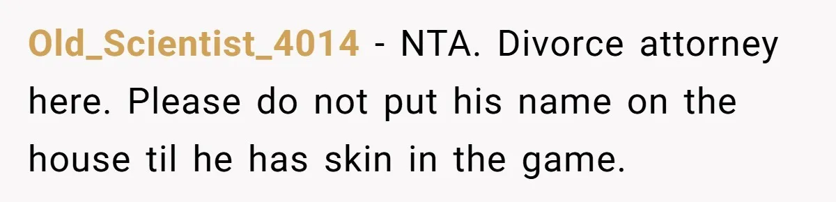 Old_Scientist_4014 − NTA. Divorce attorney here. Please do not put his name on the house til he has skin in the game.