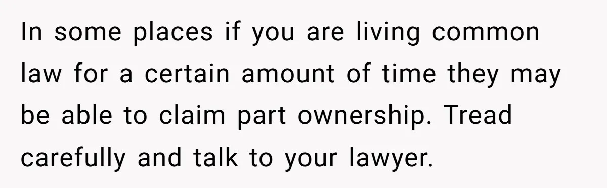 In some places if you are living common law for a certain amount of time they may be able to claim part ownership. Tread carefully and talk to your lawyer.