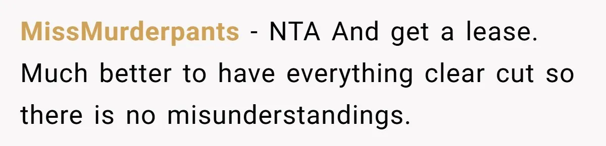 MissMurderpants − NTA And get a lease. Much better to have everything clear cut so there is no misunderstandings.