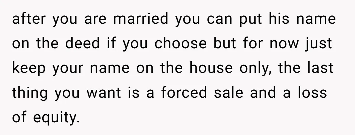 after you are married you can put his name on the deed if you choose but for now just keep your name on the house only, the last thing you...