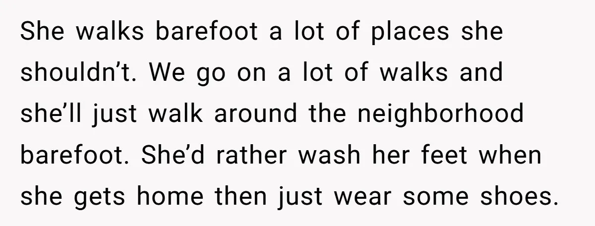 She walks barefoot a lot of places she shouldn’t. We go on a lot of walks and she’ll just walk around the neighborhood barefoot. She’d rather wash her feet when...