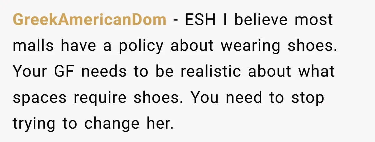 GreekAmericanDom − ESH I believe most malls have a policy about wearing shoes. Your GF needs to be realistic about what spaces require shoes. You need to stop trying to...