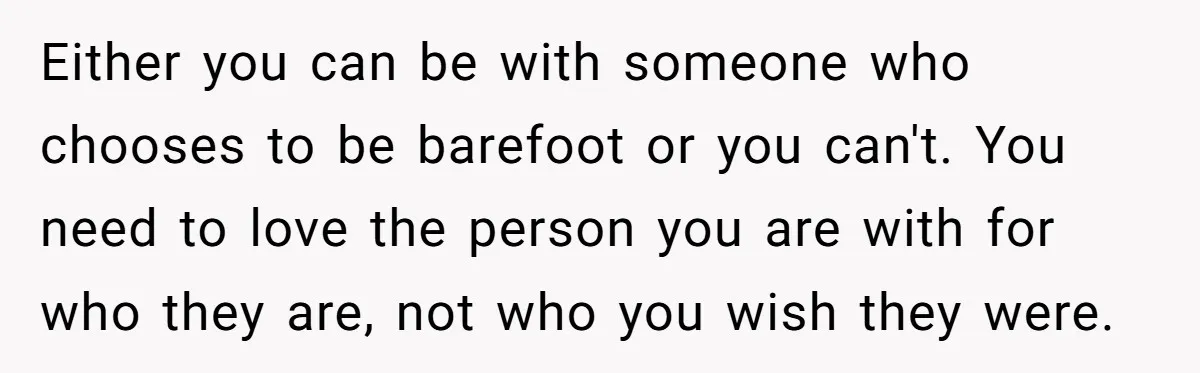 Either you can be with someone who chooses to be barefoot or you can't. You need to love the person you are with for who they are, not who you...