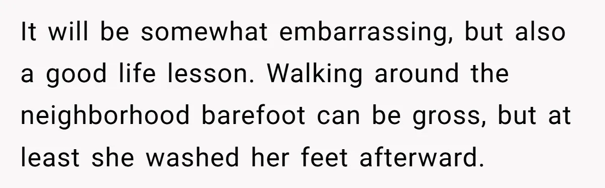 It will be somewhat embarrassing, but also a good life lesson. Walking around the neighborhood barefoot can be gross, but at least she washed her feet afterward.