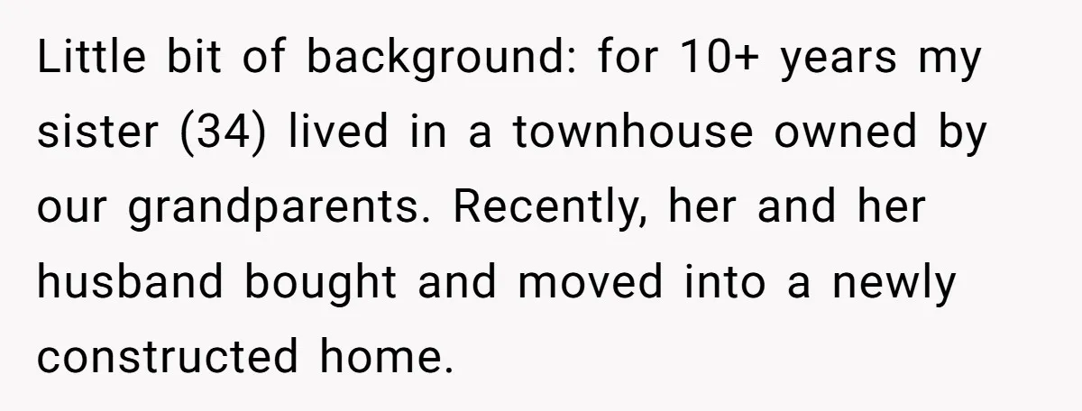 Little bit of background: for 10+ years my sister (34) lived in a townhouse owned by our grandparents. Recently, her and her husband bought and moved into a newly constructed...