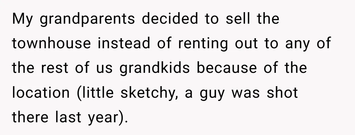 My grandparents decided to sell the townhouse instead of renting out to any of the rest of us grandkids because of the location (little sketchy, a guy was shot there...