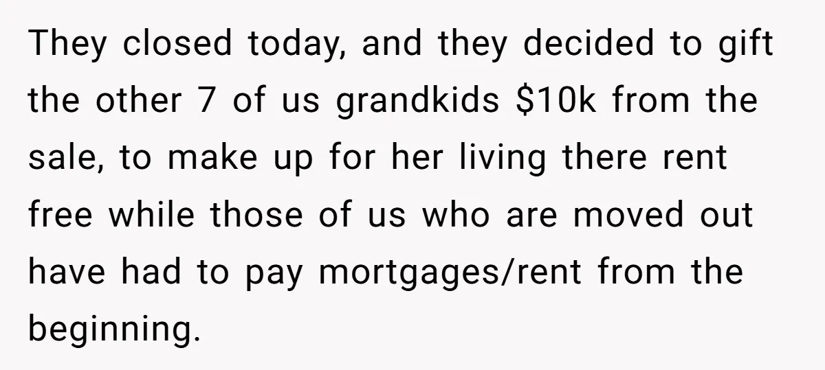 They closed today, and they decided to gift the other 7 of us grandkids $10k from the sale, to make up for her living there rent free while those of...