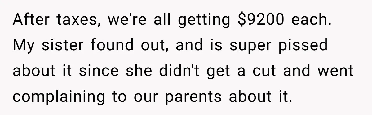 After taxes, we're all getting $9200 each. My sister found out, and is super pissed about it since she didn't get a cut and went complaining to our parents about...