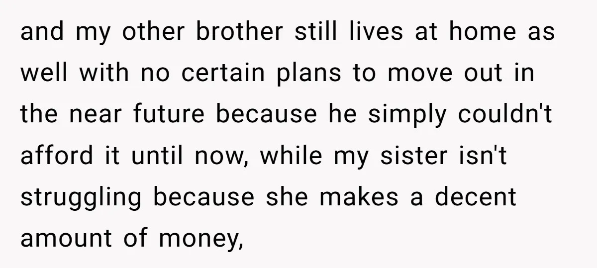 and my other brother still lives at home as well with no certain plans to move out in the near future because he simply couldn't afford it until now, while...